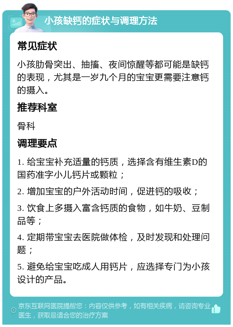 小孩缺钙的症状与调理方法 常见症状 小孩肋骨突出、抽搐、夜间惊醒等都可能是缺钙的表现，尤其是一岁九个月的宝宝更需要注意钙的摄入。 推荐科室 骨科 调理要点 1. 给宝宝补充适量的钙质，选择含有维生素D的国药准字小儿钙片或颗粒； 2. 增加宝宝的户外活动时间，促进钙的吸收； 3. 饮食上多摄入富含钙质的食物，如牛奶、豆制品等； 4. 定期带宝宝去医院做体检，及时发现和处理问题； 5. 避免给宝宝吃成人用钙片，应选择专门为小孩设计的产品。