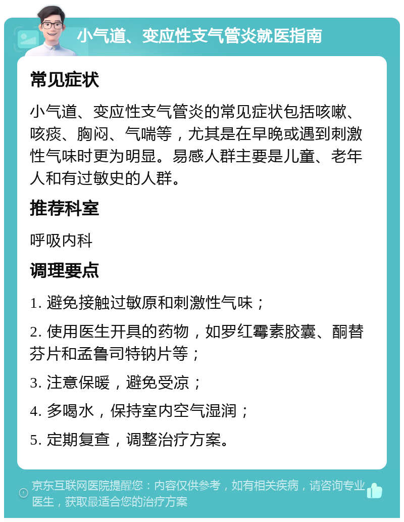 小气道、变应性支气管炎就医指南 常见症状 小气道、变应性支气管炎的常见症状包括咳嗽、咳痰、胸闷、气喘等，尤其是在早晚或遇到刺激性气味时更为明显。易感人群主要是儿童、老年人和有过敏史的人群。 推荐科室 呼吸内科 调理要点 1. 避免接触过敏原和刺激性气味； 2. 使用医生开具的药物，如罗红霉素胶囊、酮替芬片和孟鲁司特钠片等； 3. 注意保暖，避免受凉； 4. 多喝水，保持室内空气湿润； 5. 定期复查，调整治疗方案。