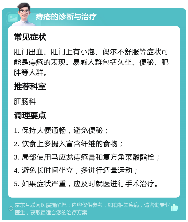 痔疮的诊断与治疗 常见症状 肛门出血、肛门上有小泡、偶尔不舒服等症状可能是痔疮的表现。易感人群包括久坐、便秘、肥胖等人群。 推荐科室 肛肠科 调理要点 1. 保持大便通畅，避免便秘； 2. 饮食上多摄入富含纤维的食物； 3. 局部使用马应龙痔疮膏和复方角菜酸酯栓； 4. 避免长时间坐立，多进行适量运动； 5. 如果症状严重，应及时就医进行手术治疗。