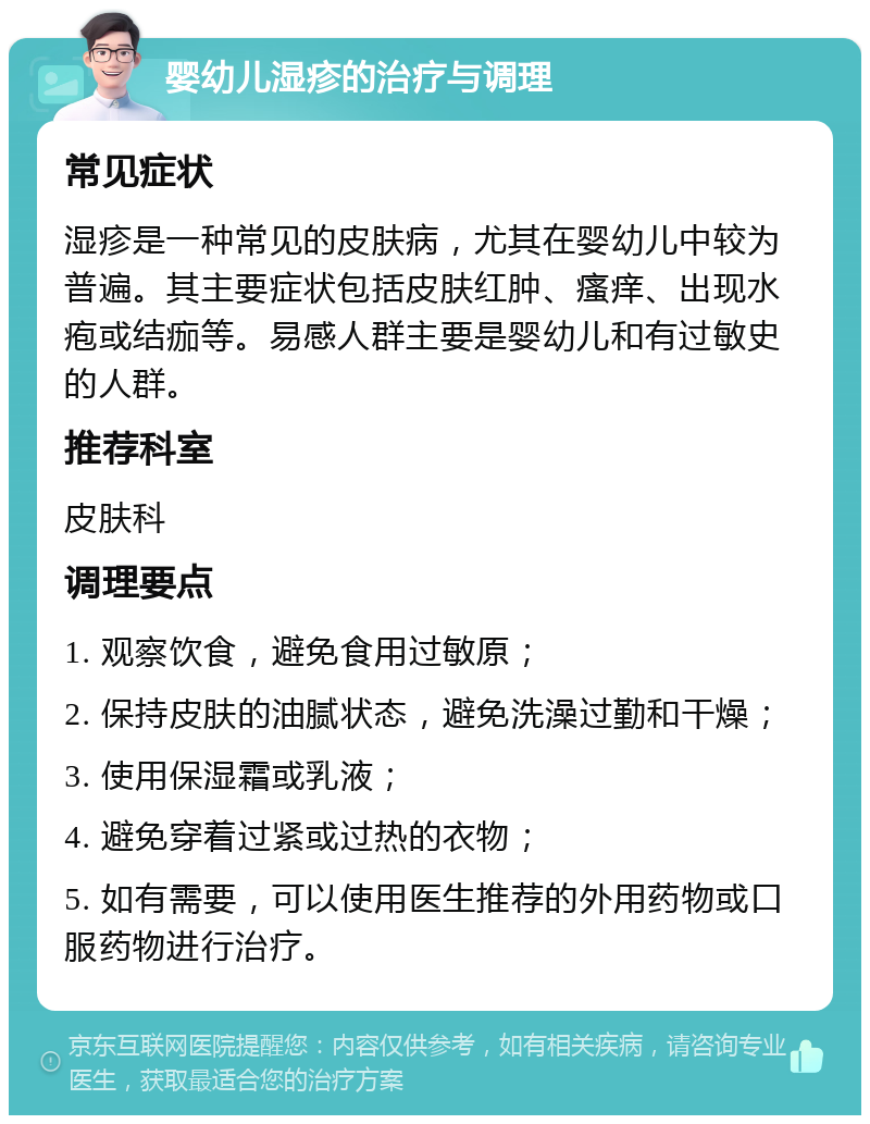 婴幼儿湿疹的治疗与调理 常见症状 湿疹是一种常见的皮肤病，尤其在婴幼儿中较为普遍。其主要症状包括皮肤红肿、瘙痒、出现水疱或结痂等。易感人群主要是婴幼儿和有过敏史的人群。 推荐科室 皮肤科 调理要点 1. 观察饮食，避免食用过敏原； 2. 保持皮肤的油腻状态，避免洗澡过勤和干燥； 3. 使用保湿霜或乳液； 4. 避免穿着过紧或过热的衣物； 5. 如有需要，可以使用医生推荐的外用药物或口服药物进行治疗。