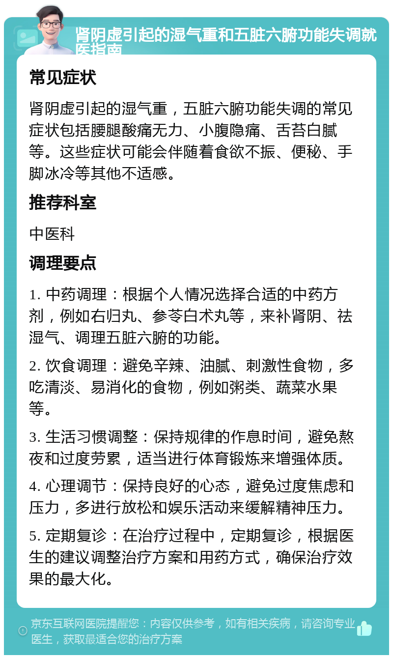 肾阴虚引起的湿气重和五脏六腑功能失调就医指南 常见症状 肾阴虚引起的湿气重，五脏六腑功能失调的常见症状包括腰腿酸痛无力、小腹隐痛、舌苔白腻等。这些症状可能会伴随着食欲不振、便秘、手脚冰冷等其他不适感。 推荐科室 中医科 调理要点 1. 中药调理：根据个人情况选择合适的中药方剂，例如右归丸、参苓白术丸等，来补肾阴、祛湿气、调理五脏六腑的功能。 2. 饮食调理：避免辛辣、油腻、刺激性食物，多吃清淡、易消化的食物，例如粥类、蔬菜水果等。 3. 生活习惯调整：保持规律的作息时间，避免熬夜和过度劳累，适当进行体育锻炼来增强体质。 4. 心理调节：保持良好的心态，避免过度焦虑和压力，多进行放松和娱乐活动来缓解精神压力。 5. 定期复诊：在治疗过程中，定期复诊，根据医生的建议调整治疗方案和用药方式，确保治疗效果的最大化。