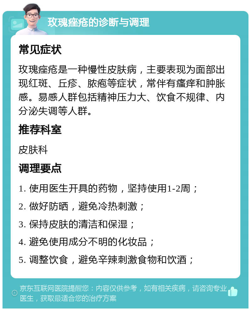 玫瑰痤疮的诊断与调理 常见症状 玫瑰痤疮是一种慢性皮肤病，主要表现为面部出现红斑、丘疹、脓疱等症状，常伴有瘙痒和肿胀感。易感人群包括精神压力大、饮食不规律、内分泌失调等人群。 推荐科室 皮肤科 调理要点 1. 使用医生开具的药物，坚持使用1-2周； 2. 做好防晒，避免冷热刺激； 3. 保持皮肤的清洁和保湿； 4. 避免使用成分不明的化妆品； 5. 调整饮食，避免辛辣刺激食物和饮酒；