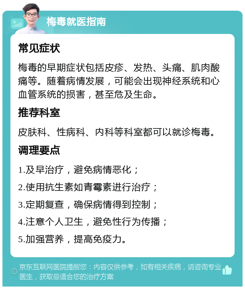 梅毒就医指南 常见症状 梅毒的早期症状包括皮疹、发热、头痛、肌肉酸痛等。随着病情发展，可能会出现神经系统和心血管系统的损害，甚至危及生命。 推荐科室 皮肤科、性病科、内科等科室都可以就诊梅毒。 调理要点 1.及早治疗，避免病情恶化； 2.使用抗生素如青霉素进行治疗； 3.定期复查，确保病情得到控制； 4.注意个人卫生，避免性行为传播； 5.加强营养，提高免疫力。