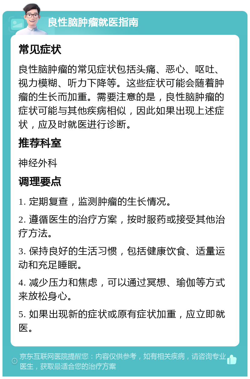 良性脑肿瘤就医指南 常见症状 良性脑肿瘤的常见症状包括头痛、恶心、呕吐、视力模糊、听力下降等。这些症状可能会随着肿瘤的生长而加重。需要注意的是，良性脑肿瘤的症状可能与其他疾病相似，因此如果出现上述症状，应及时就医进行诊断。 推荐科室 神经外科 调理要点 1. 定期复查，监测肿瘤的生长情况。 2. 遵循医生的治疗方案，按时服药或接受其他治疗方法。 3. 保持良好的生活习惯，包括健康饮食、适量运动和充足睡眠。 4. 减少压力和焦虑，可以通过冥想、瑜伽等方式来放松身心。 5. 如果出现新的症状或原有症状加重，应立即就医。