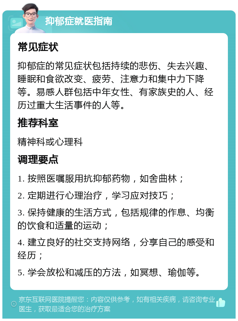 抑郁症就医指南 常见症状 抑郁症的常见症状包括持续的悲伤、失去兴趣、睡眠和食欲改变、疲劳、注意力和集中力下降等。易感人群包括中年女性、有家族史的人、经历过重大生活事件的人等。 推荐科室 精神科或心理科 调理要点 1. 按照医嘱服用抗抑郁药物，如舍曲林； 2. 定期进行心理治疗，学习应对技巧； 3. 保持健康的生活方式，包括规律的作息、均衡的饮食和适量的运动； 4. 建立良好的社交支持网络，分享自己的感受和经历； 5. 学会放松和减压的方法，如冥想、瑜伽等。