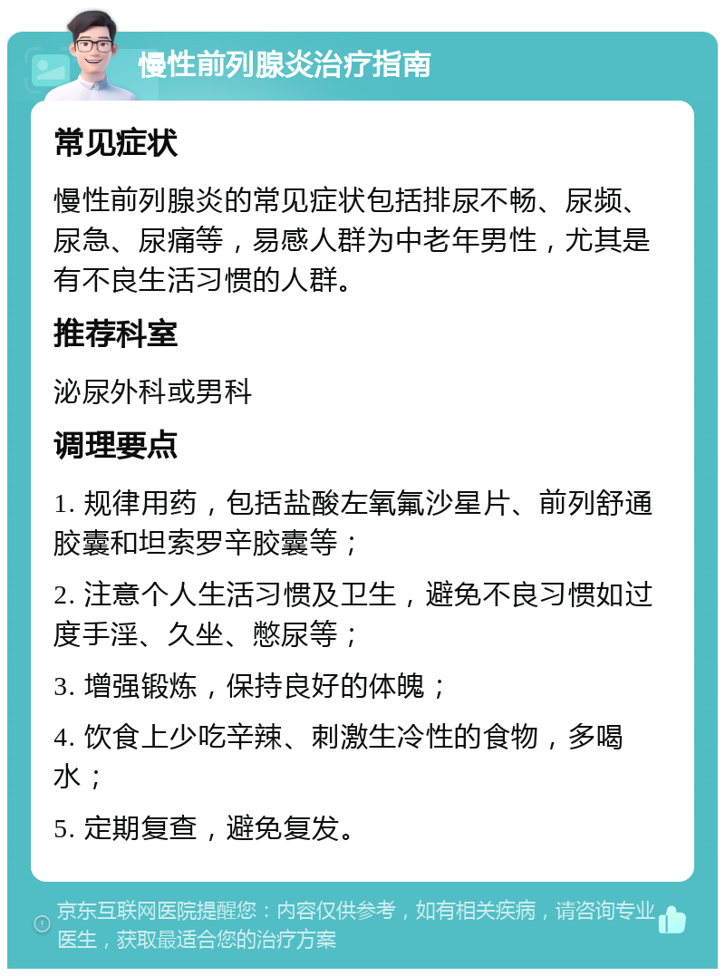 慢性前列腺炎治疗指南 常见症状 慢性前列腺炎的常见症状包括排尿不畅、尿频、尿急、尿痛等，易感人群为中老年男性，尤其是有不良生活习惯的人群。 推荐科室 泌尿外科或男科 调理要点 1. 规律用药，包括盐酸左氧氟沙星片、前列舒通胶囊和坦索罗辛胶囊等； 2. 注意个人生活习惯及卫生，避免不良习惯如过度手淫、久坐、憋尿等； 3. 增强锻炼，保持良好的体魄； 4. 饮食上少吃辛辣、刺激生冷性的食物，多喝水； 5. 定期复查，避免复发。