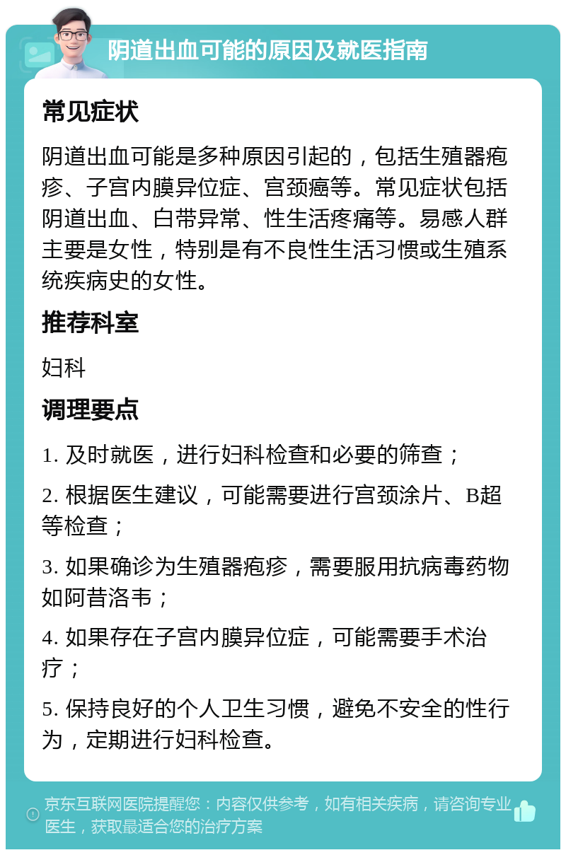 阴道出血可能的原因及就医指南 常见症状 阴道出血可能是多种原因引起的，包括生殖器疱疹、子宫内膜异位症、宫颈癌等。常见症状包括阴道出血、白带异常、性生活疼痛等。易感人群主要是女性，特别是有不良性生活习惯或生殖系统疾病史的女性。 推荐科室 妇科 调理要点 1. 及时就医，进行妇科检查和必要的筛查； 2. 根据医生建议，可能需要进行宫颈涂片、B超等检查； 3. 如果确诊为生殖器疱疹，需要服用抗病毒药物如阿昔洛韦； 4. 如果存在子宫内膜异位症，可能需要手术治疗； 5. 保持良好的个人卫生习惯，避免不安全的性行为，定期进行妇科检查。