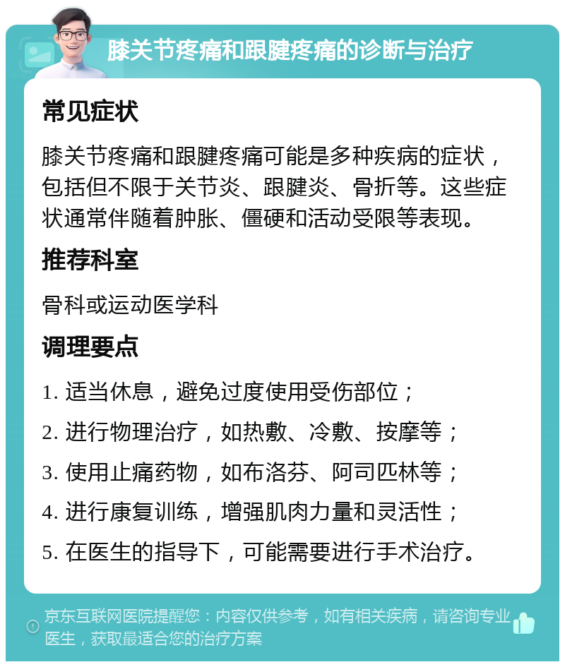 膝关节疼痛和跟腱疼痛的诊断与治疗 常见症状 膝关节疼痛和跟腱疼痛可能是多种疾病的症状，包括但不限于关节炎、跟腱炎、骨折等。这些症状通常伴随着肿胀、僵硬和活动受限等表现。 推荐科室 骨科或运动医学科 调理要点 1. 适当休息，避免过度使用受伤部位； 2. 进行物理治疗，如热敷、冷敷、按摩等； 3. 使用止痛药物，如布洛芬、阿司匹林等； 4. 进行康复训练，增强肌肉力量和灵活性； 5. 在医生的指导下，可能需要进行手术治疗。