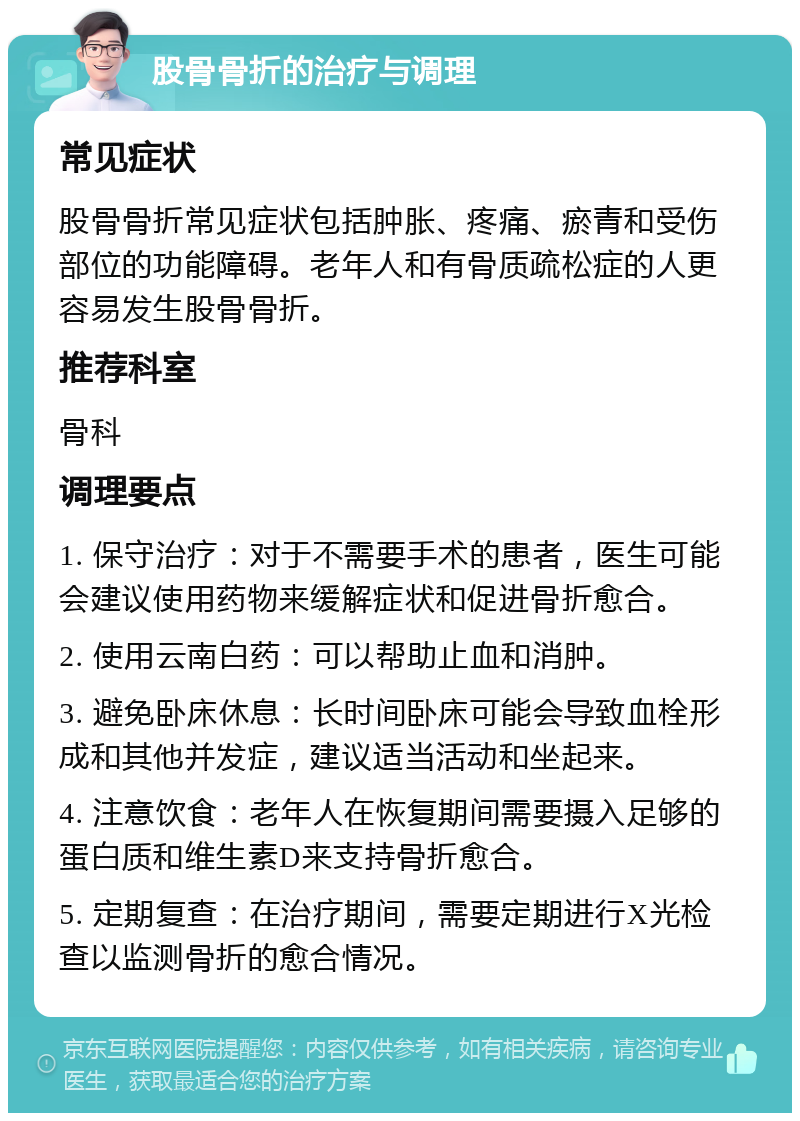 股骨骨折的治疗与调理 常见症状 股骨骨折常见症状包括肿胀、疼痛、瘀青和受伤部位的功能障碍。老年人和有骨质疏松症的人更容易发生股骨骨折。 推荐科室 骨科 调理要点 1. 保守治疗：对于不需要手术的患者，医生可能会建议使用药物来缓解症状和促进骨折愈合。 2. 使用云南白药：可以帮助止血和消肿。 3. 避免卧床休息：长时间卧床可能会导致血栓形成和其他并发症，建议适当活动和坐起来。 4. 注意饮食：老年人在恢复期间需要摄入足够的蛋白质和维生素D来支持骨折愈合。 5. 定期复查：在治疗期间，需要定期进行X光检查以监测骨折的愈合情况。