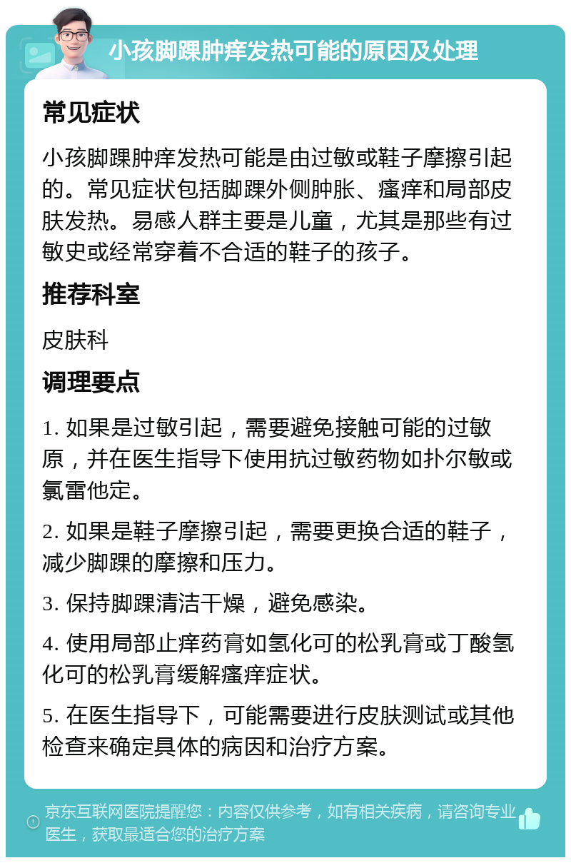 小孩脚踝肿痒发热可能的原因及处理 常见症状 小孩脚踝肿痒发热可能是由过敏或鞋子摩擦引起的。常见症状包括脚踝外侧肿胀、瘙痒和局部皮肤发热。易感人群主要是儿童，尤其是那些有过敏史或经常穿着不合适的鞋子的孩子。 推荐科室 皮肤科 调理要点 1. 如果是过敏引起，需要避免接触可能的过敏原，并在医生指导下使用抗过敏药物如扑尔敏或氯雷他定。 2. 如果是鞋子摩擦引起，需要更换合适的鞋子，减少脚踝的摩擦和压力。 3. 保持脚踝清洁干燥，避免感染。 4. 使用局部止痒药膏如氢化可的松乳膏或丁酸氢化可的松乳膏缓解瘙痒症状。 5. 在医生指导下，可能需要进行皮肤测试或其他检查来确定具体的病因和治疗方案。