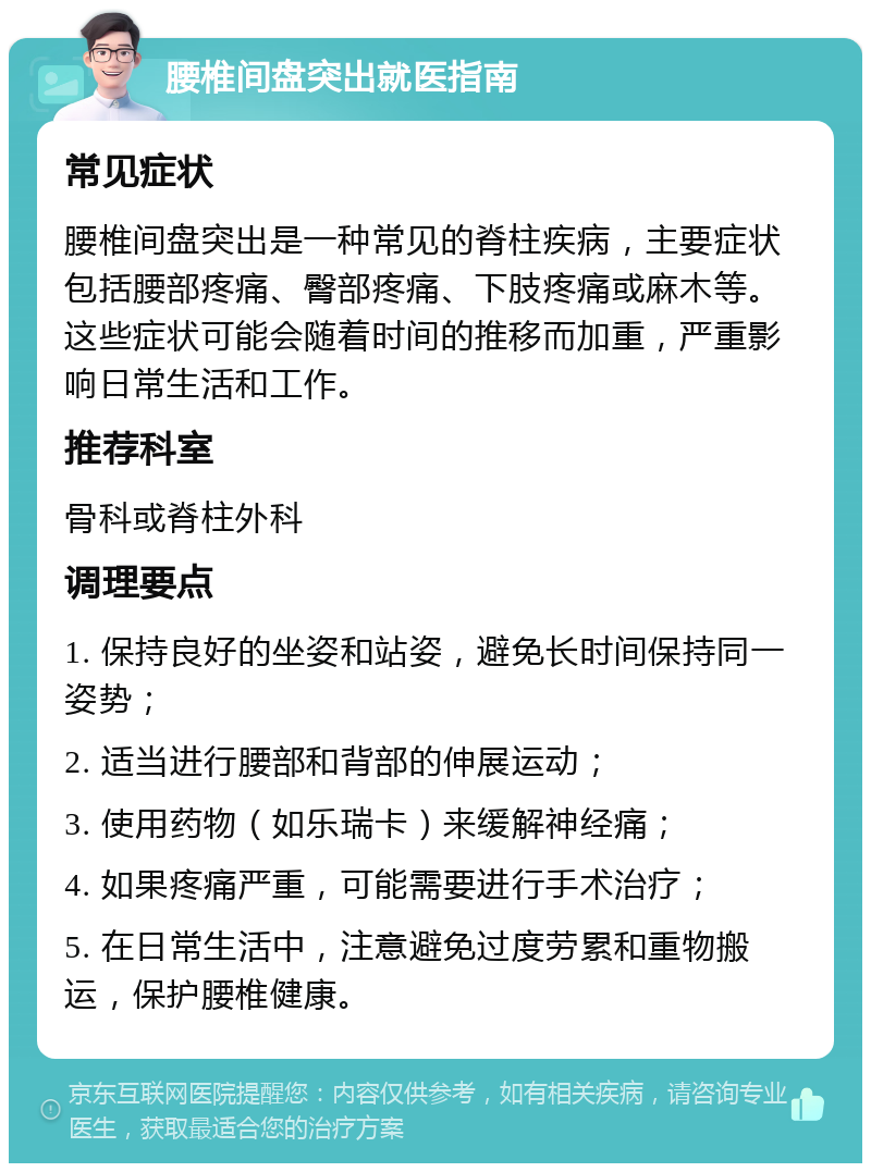 腰椎间盘突出就医指南 常见症状 腰椎间盘突出是一种常见的脊柱疾病，主要症状包括腰部疼痛、臀部疼痛、下肢疼痛或麻木等。这些症状可能会随着时间的推移而加重，严重影响日常生活和工作。 推荐科室 骨科或脊柱外科 调理要点 1. 保持良好的坐姿和站姿，避免长时间保持同一姿势； 2. 适当进行腰部和背部的伸展运动； 3. 使用药物（如乐瑞卡）来缓解神经痛； 4. 如果疼痛严重，可能需要进行手术治疗； 5. 在日常生活中，注意避免过度劳累和重物搬运，保护腰椎健康。