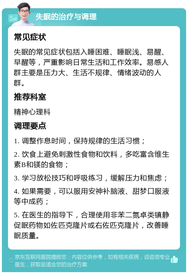 失眠的治疗与调理 常见症状 失眠的常见症状包括入睡困难、睡眠浅、易醒、早醒等，严重影响日常生活和工作效率。易感人群主要是压力大、生活不规律、情绪波动的人群。 推荐科室 精神心理科 调理要点 1. 调整作息时间，保持规律的生活习惯； 2. 饮食上避免刺激性食物和饮料，多吃富含维生素B和镁的食物； 3. 学习放松技巧和呼吸练习，缓解压力和焦虑； 4. 如果需要，可以服用安神补脑液、甜梦口服液等中成药； 5. 在医生的指导下，合理使用非苯二氮卓类镇静促眠药物如佐匹克隆片或右佐匹克隆片，改善睡眠质量。