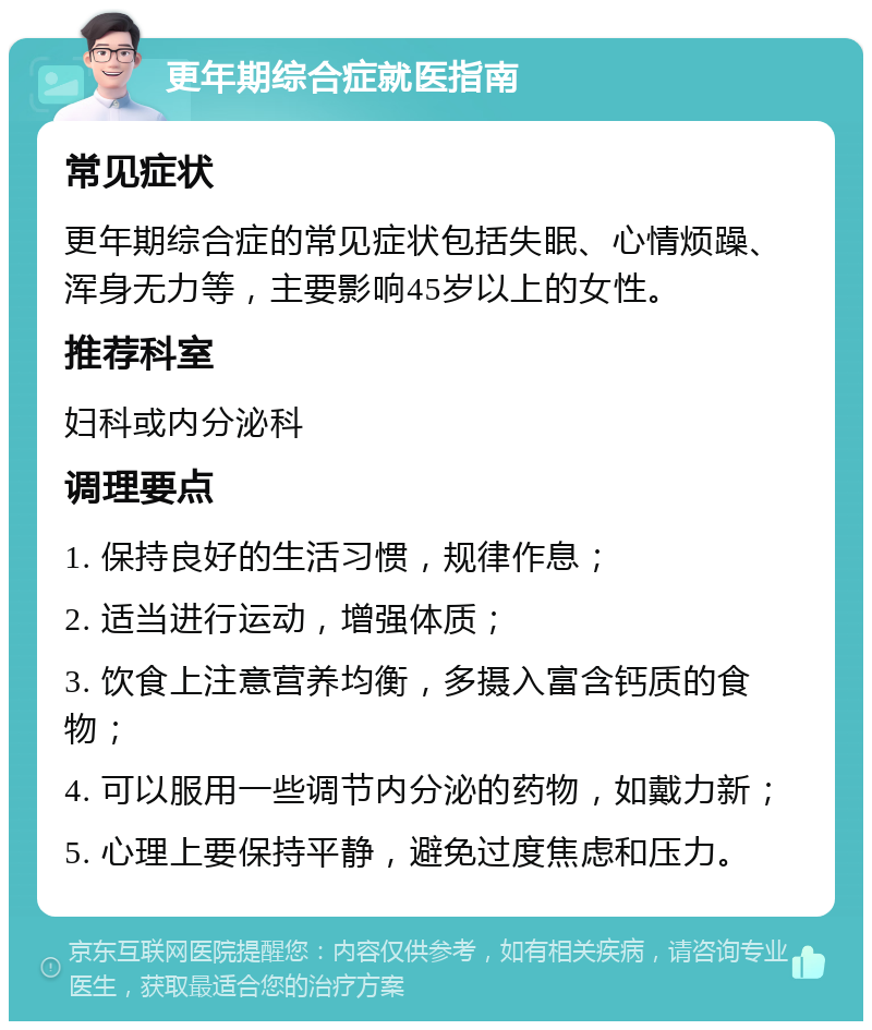 更年期综合症就医指南 常见症状 更年期综合症的常见症状包括失眠、心情烦躁、浑身无力等，主要影响45岁以上的女性。 推荐科室 妇科或内分泌科 调理要点 1. 保持良好的生活习惯，规律作息； 2. 适当进行运动，增强体质； 3. 饮食上注意营养均衡，多摄入富含钙质的食物； 4. 可以服用一些调节内分泌的药物，如戴力新； 5. 心理上要保持平静，避免过度焦虑和压力。