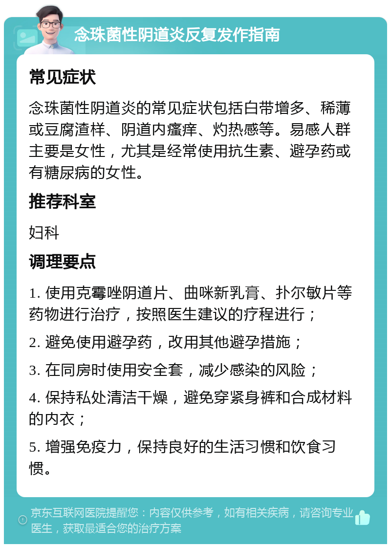 念珠菌性阴道炎反复发作指南 常见症状 念珠菌性阴道炎的常见症状包括白带增多、稀薄或豆腐渣样、阴道内瘙痒、灼热感等。易感人群主要是女性，尤其是经常使用抗生素、避孕药或有糖尿病的女性。 推荐科室 妇科 调理要点 1. 使用克霉唑阴道片、曲咪新乳膏、扑尔敏片等药物进行治疗，按照医生建议的疗程进行； 2. 避免使用避孕药，改用其他避孕措施； 3. 在同房时使用安全套，减少感染的风险； 4. 保持私处清洁干燥，避免穿紧身裤和合成材料的内衣； 5. 增强免疫力，保持良好的生活习惯和饮食习惯。