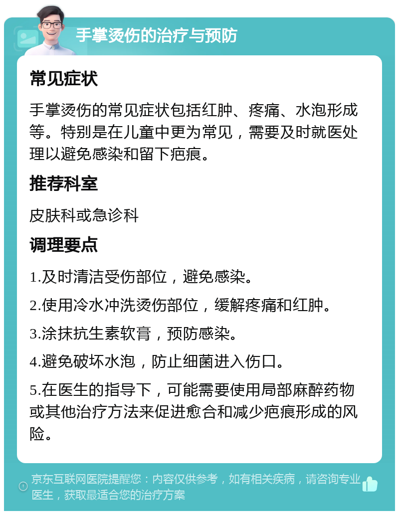 手掌烫伤的治疗与预防 常见症状 手掌烫伤的常见症状包括红肿、疼痛、水泡形成等。特别是在儿童中更为常见，需要及时就医处理以避免感染和留下疤痕。 推荐科室 皮肤科或急诊科 调理要点 1.及时清洁受伤部位，避免感染。 2.使用冷水冲洗烫伤部位，缓解疼痛和红肿。 3.涂抹抗生素软膏，预防感染。 4.避免破坏水泡，防止细菌进入伤口。 5.在医生的指导下，可能需要使用局部麻醉药物或其他治疗方法来促进愈合和减少疤痕形成的风险。