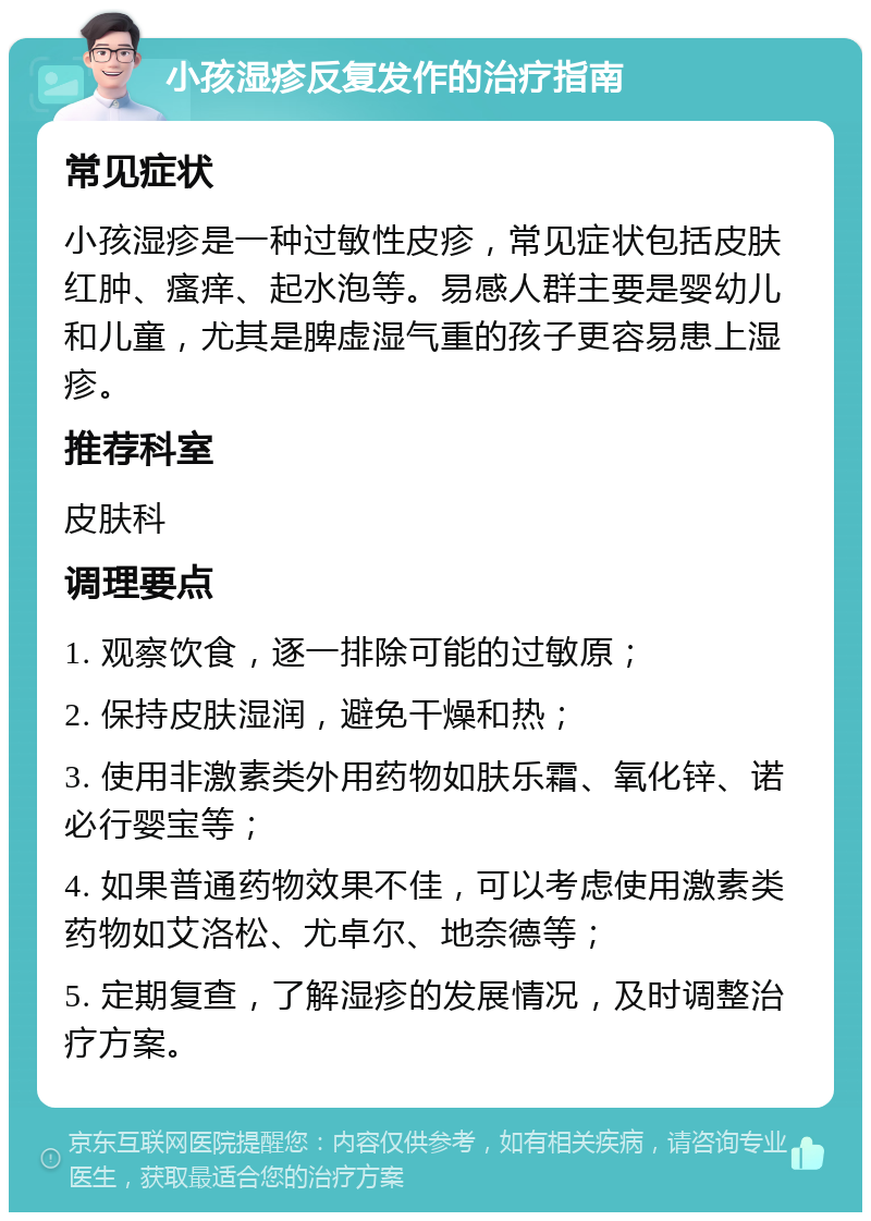 小孩湿疹反复发作的治疗指南 常见症状 小孩湿疹是一种过敏性皮疹，常见症状包括皮肤红肿、瘙痒、起水泡等。易感人群主要是婴幼儿和儿童，尤其是脾虚湿气重的孩子更容易患上湿疹。 推荐科室 皮肤科 调理要点 1. 观察饮食，逐一排除可能的过敏原； 2. 保持皮肤湿润，避免干燥和热； 3. 使用非激素类外用药物如肤乐霜、氧化锌、诺必行婴宝等； 4. 如果普通药物效果不佳，可以考虑使用激素类药物如艾洛松、尤卓尔、地奈德等； 5. 定期复查，了解湿疹的发展情况，及时调整治疗方案。