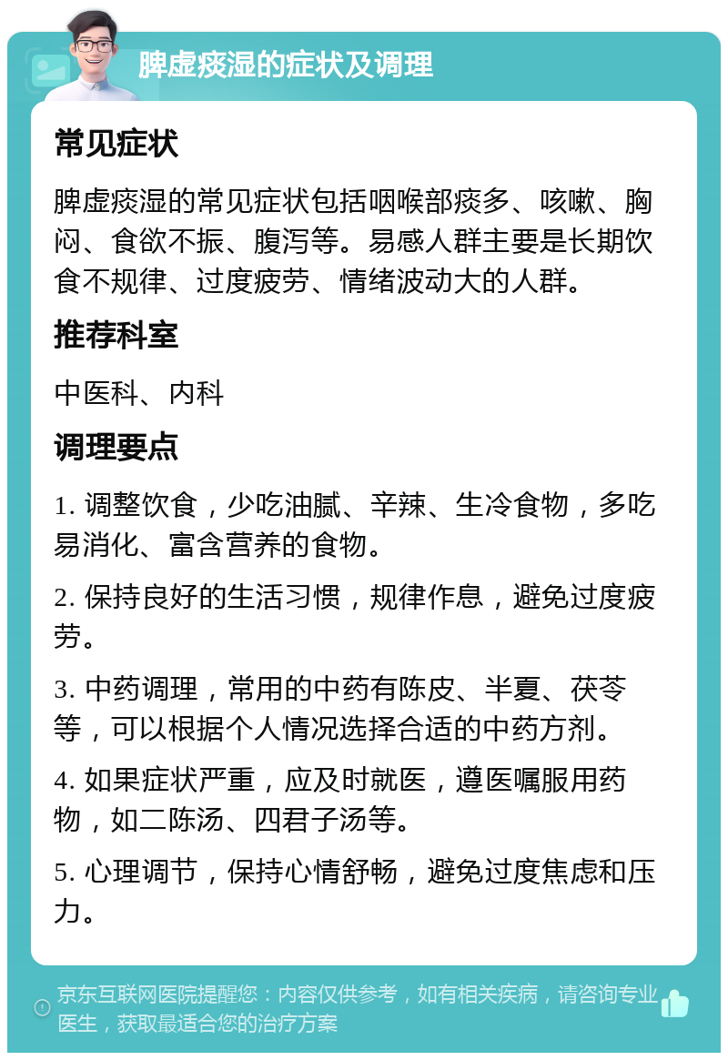 脾虚痰湿的症状及调理 常见症状 脾虚痰湿的常见症状包括咽喉部痰多、咳嗽、胸闷、食欲不振、腹泻等。易感人群主要是长期饮食不规律、过度疲劳、情绪波动大的人群。 推荐科室 中医科、内科 调理要点 1. 调整饮食，少吃油腻、辛辣、生冷食物，多吃易消化、富含营养的食物。 2. 保持良好的生活习惯，规律作息，避免过度疲劳。 3. 中药调理，常用的中药有陈皮、半夏、茯苓等，可以根据个人情况选择合适的中药方剂。 4. 如果症状严重，应及时就医，遵医嘱服用药物，如二陈汤、四君子汤等。 5. 心理调节，保持心情舒畅，避免过度焦虑和压力。