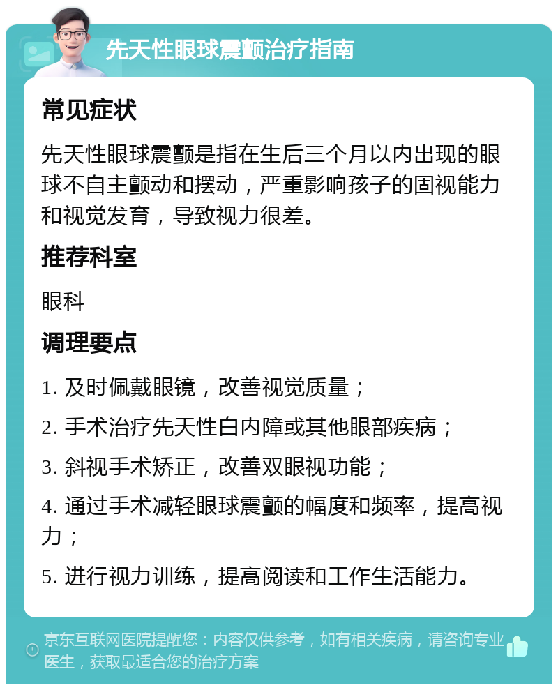 先天性眼球震颤治疗指南 常见症状 先天性眼球震颤是指在生后三个月以内出现的眼球不自主颤动和摆动，严重影响孩子的固视能力和视觉发育，导致视力很差。 推荐科室 眼科 调理要点 1. 及时佩戴眼镜，改善视觉质量； 2. 手术治疗先天性白内障或其他眼部疾病； 3. 斜视手术矫正，改善双眼视功能； 4. 通过手术减轻眼球震颤的幅度和频率，提高视力； 5. 进行视力训练，提高阅读和工作生活能力。