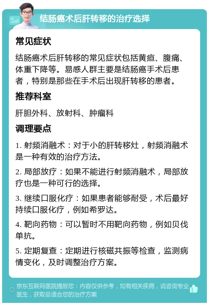 结肠癌术后肝转移的治疗选择 常见症状 结肠癌术后肝转移的常见症状包括黄疸、腹痛、体重下降等。易感人群主要是结肠癌手术后患者，特别是那些在手术后出现肝转移的患者。 推荐科室 肝胆外科、放射科、肿瘤科 调理要点 1. 射频消融术：对于小的肝转移灶，射频消融术是一种有效的治疗方法。 2. 局部放疗：如果不能进行射频消融术，局部放疗也是一种可行的选择。 3. 继续口服化疗：如果患者能够耐受，术后最好持续口服化疗，例如希罗达。 4. 靶向药物：可以暂时不用靶向药物，例如贝伐单抗。 5. 定期复查：定期进行核磁共振等检查，监测病情变化，及时调整治疗方案。