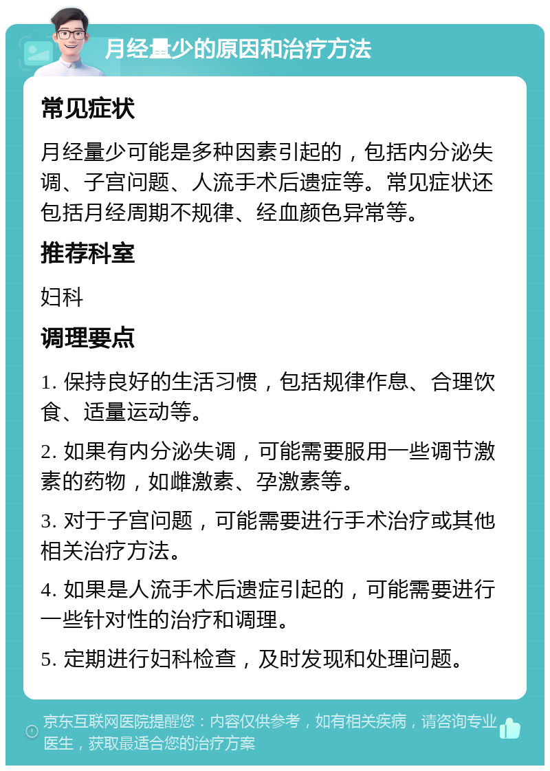 月经量少的原因和治疗方法 常见症状 月经量少可能是多种因素引起的，包括内分泌失调、子宫问题、人流手术后遗症等。常见症状还包括月经周期不规律、经血颜色异常等。 推荐科室 妇科 调理要点 1. 保持良好的生活习惯，包括规律作息、合理饮食、适量运动等。 2. 如果有内分泌失调，可能需要服用一些调节激素的药物，如雌激素、孕激素等。 3. 对于子宫问题，可能需要进行手术治疗或其他相关治疗方法。 4. 如果是人流手术后遗症引起的，可能需要进行一些针对性的治疗和调理。 5. 定期进行妇科检查，及时发现和处理问题。