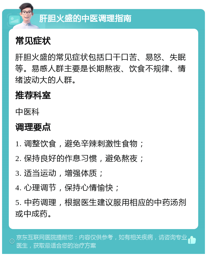 肝胆火盛的中医调理指南 常见症状 肝胆火盛的常见症状包括口干口苦、易怒、失眠等。易感人群主要是长期熬夜、饮食不规律、情绪波动大的人群。 推荐科室 中医科 调理要点 1. 调整饮食，避免辛辣刺激性食物； 2. 保持良好的作息习惯，避免熬夜； 3. 适当运动，增强体质； 4. 心理调节，保持心情愉快； 5. 中药调理，根据医生建议服用相应的中药汤剂或中成药。