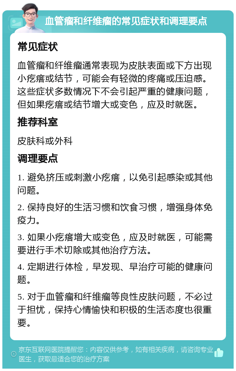 血管瘤和纤维瘤的常见症状和调理要点 常见症状 血管瘤和纤维瘤通常表现为皮肤表面或下方出现小疙瘩或结节，可能会有轻微的疼痛或压迫感。这些症状多数情况下不会引起严重的健康问题，但如果疙瘩或结节增大或变色，应及时就医。 推荐科室 皮肤科或外科 调理要点 1. 避免挤压或刺激小疙瘩，以免引起感染或其他问题。 2. 保持良好的生活习惯和饮食习惯，增强身体免疫力。 3. 如果小疙瘩增大或变色，应及时就医，可能需要进行手术切除或其他治疗方法。 4. 定期进行体检，早发现、早治疗可能的健康问题。 5. 对于血管瘤和纤维瘤等良性皮肤问题，不必过于担忧，保持心情愉快和积极的生活态度也很重要。