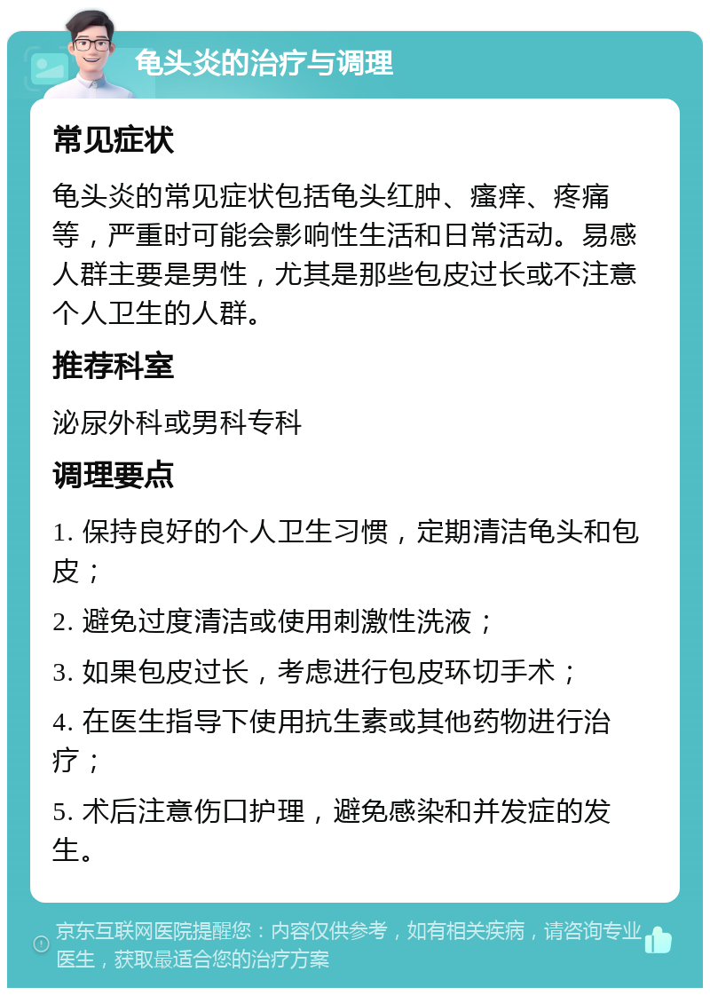 龟头炎的治疗与调理 常见症状 龟头炎的常见症状包括龟头红肿、瘙痒、疼痛等，严重时可能会影响性生活和日常活动。易感人群主要是男性，尤其是那些包皮过长或不注意个人卫生的人群。 推荐科室 泌尿外科或男科专科 调理要点 1. 保持良好的个人卫生习惯，定期清洁龟头和包皮； 2. 避免过度清洁或使用刺激性洗液； 3. 如果包皮过长，考虑进行包皮环切手术； 4. 在医生指导下使用抗生素或其他药物进行治疗； 5. 术后注意伤口护理，避免感染和并发症的发生。