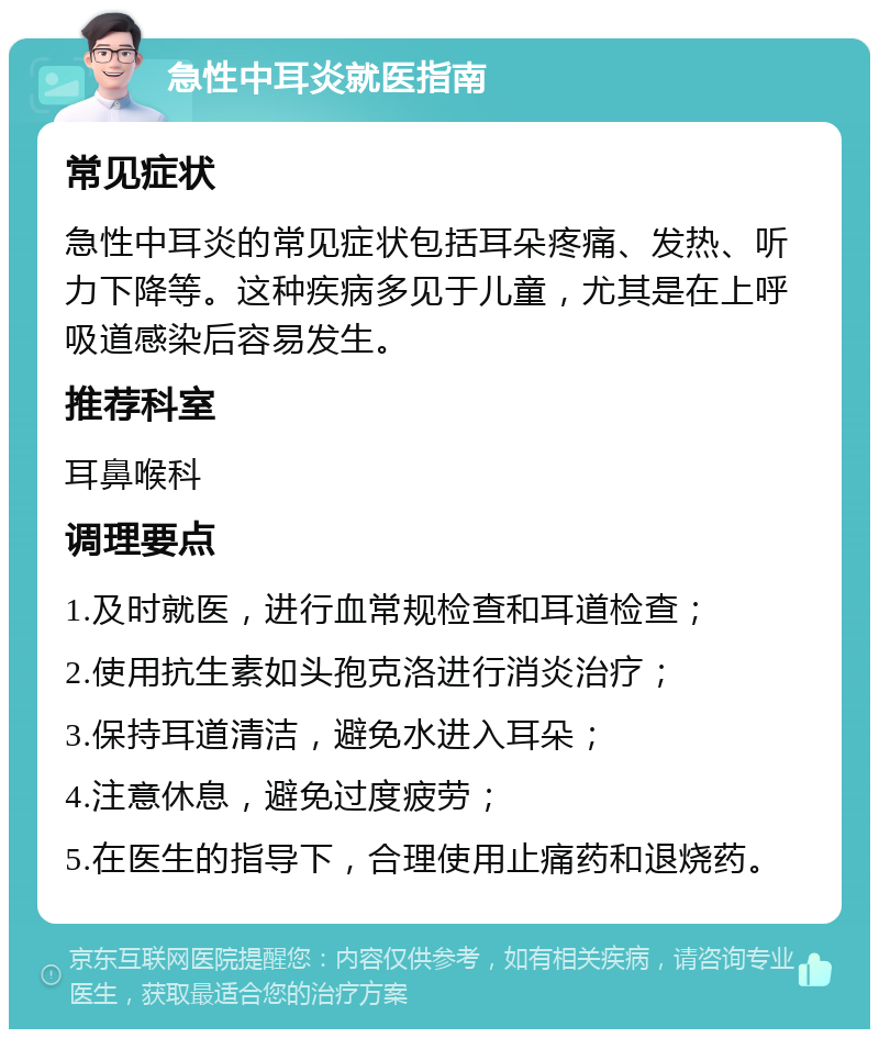 急性中耳炎就医指南 常见症状 急性中耳炎的常见症状包括耳朵疼痛、发热、听力下降等。这种疾病多见于儿童，尤其是在上呼吸道感染后容易发生。 推荐科室 耳鼻喉科 调理要点 1.及时就医，进行血常规检查和耳道检查； 2.使用抗生素如头孢克洛进行消炎治疗； 3.保持耳道清洁，避免水进入耳朵； 4.注意休息，避免过度疲劳； 5.在医生的指导下，合理使用止痛药和退烧药。