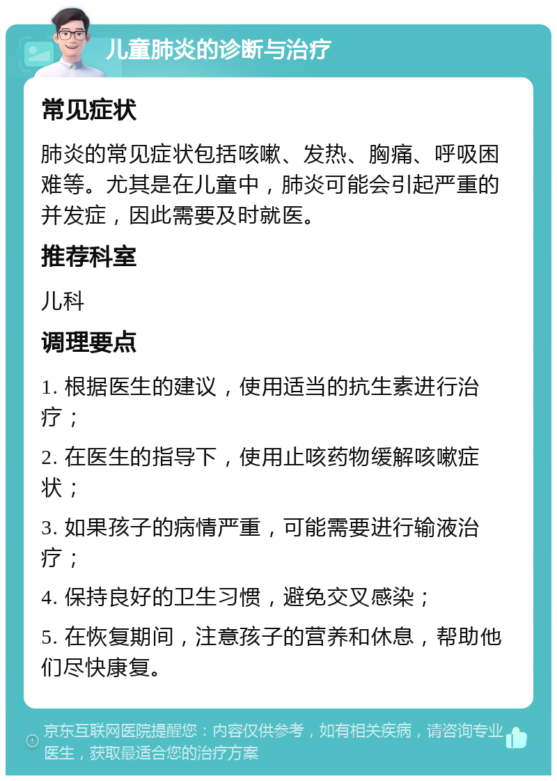 儿童肺炎的诊断与治疗 常见症状 肺炎的常见症状包括咳嗽、发热、胸痛、呼吸困难等。尤其是在儿童中，肺炎可能会引起严重的并发症，因此需要及时就医。 推荐科室 儿科 调理要点 1. 根据医生的建议，使用适当的抗生素进行治疗； 2. 在医生的指导下，使用止咳药物缓解咳嗽症状； 3. 如果孩子的病情严重，可能需要进行输液治疗； 4. 保持良好的卫生习惯，避免交叉感染； 5. 在恢复期间，注意孩子的营养和休息，帮助他们尽快康复。