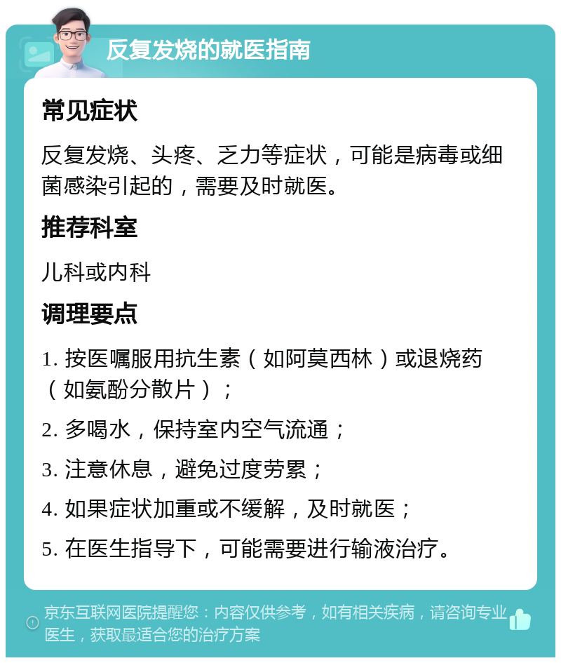 反复发烧的就医指南 常见症状 反复发烧、头疼、乏力等症状，可能是病毒或细菌感染引起的，需要及时就医。 推荐科室 儿科或内科 调理要点 1. 按医嘱服用抗生素（如阿莫西林）或退烧药（如氨酚分散片）； 2. 多喝水，保持室内空气流通； 3. 注意休息，避免过度劳累； 4. 如果症状加重或不缓解，及时就医； 5. 在医生指导下，可能需要进行输液治疗。