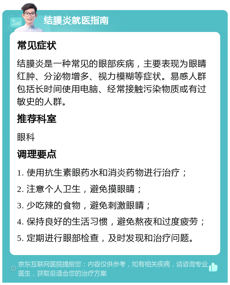 结膜炎就医指南 常见症状 结膜炎是一种常见的眼部疾病，主要表现为眼睛红肿、分泌物增多、视力模糊等症状。易感人群包括长时间使用电脑、经常接触污染物质或有过敏史的人群。 推荐科室 眼科 调理要点 1. 使用抗生素眼药水和消炎药物进行治疗； 2. 注意个人卫生，避免摸眼睛； 3. 少吃辣的食物，避免刺激眼睛； 4. 保持良好的生活习惯，避免熬夜和过度疲劳； 5. 定期进行眼部检查，及时发现和治疗问题。