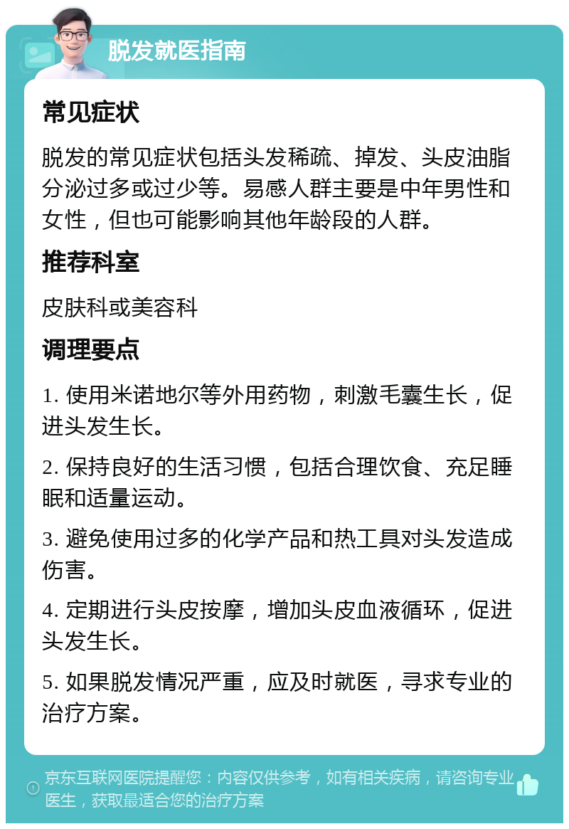 脱发就医指南 常见症状 脱发的常见症状包括头发稀疏、掉发、头皮油脂分泌过多或过少等。易感人群主要是中年男性和女性，但也可能影响其他年龄段的人群。 推荐科室 皮肤科或美容科 调理要点 1. 使用米诺地尔等外用药物，刺激毛囊生长，促进头发生长。 2. 保持良好的生活习惯，包括合理饮食、充足睡眠和适量运动。 3. 避免使用过多的化学产品和热工具对头发造成伤害。 4. 定期进行头皮按摩，增加头皮血液循环，促进头发生长。 5. 如果脱发情况严重，应及时就医，寻求专业的治疗方案。