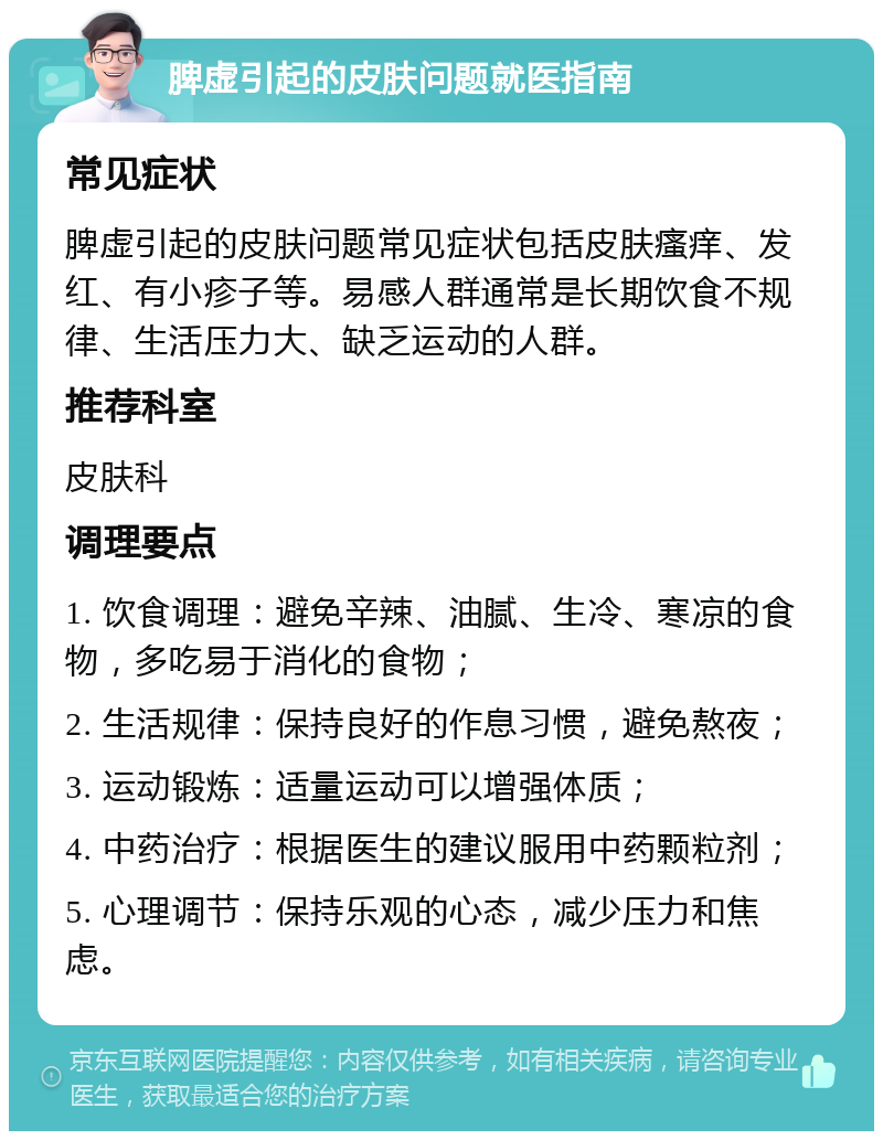 脾虚引起的皮肤问题就医指南 常见症状 脾虚引起的皮肤问题常见症状包括皮肤瘙痒、发红、有小疹子等。易感人群通常是长期饮食不规律、生活压力大、缺乏运动的人群。 推荐科室 皮肤科 调理要点 1. 饮食调理：避免辛辣、油腻、生冷、寒凉的食物，多吃易于消化的食物； 2. 生活规律：保持良好的作息习惯，避免熬夜； 3. 运动锻炼：适量运动可以增强体质； 4. 中药治疗：根据医生的建议服用中药颗粒剂； 5. 心理调节：保持乐观的心态，减少压力和焦虑。