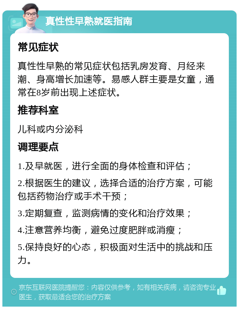 真性性早熟就医指南 常见症状 真性性早熟的常见症状包括乳房发育、月经来潮、身高增长加速等。易感人群主要是女童，通常在8岁前出现上述症状。 推荐科室 儿科或内分泌科 调理要点 1.及早就医，进行全面的身体检查和评估； 2.根据医生的建议，选择合适的治疗方案，可能包括药物治疗或手术干预； 3.定期复查，监测病情的变化和治疗效果； 4.注意营养均衡，避免过度肥胖或消瘦； 5.保持良好的心态，积极面对生活中的挑战和压力。