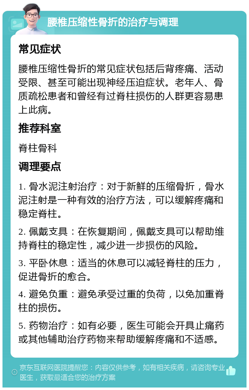 腰椎压缩性骨折的治疗与调理 常见症状 腰椎压缩性骨折的常见症状包括后背疼痛、活动受限、甚至可能出现神经压迫症状。老年人、骨质疏松患者和曾经有过脊柱损伤的人群更容易患上此病。 推荐科室 脊柱骨科 调理要点 1. 骨水泥注射治疗：对于新鲜的压缩骨折，骨水泥注射是一种有效的治疗方法，可以缓解疼痛和稳定脊柱。 2. 佩戴支具：在恢复期间，佩戴支具可以帮助维持脊柱的稳定性，减少进一步损伤的风险。 3. 平卧休息：适当的休息可以减轻脊柱的压力，促进骨折的愈合。 4. 避免负重：避免承受过重的负荷，以免加重脊柱的损伤。 5. 药物治疗：如有必要，医生可能会开具止痛药或其他辅助治疗药物来帮助缓解疼痛和不适感。