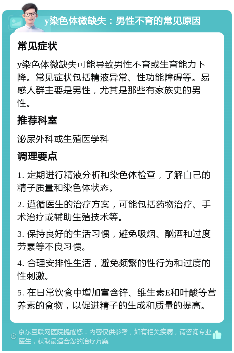 y染色体微缺失：男性不育的常见原因 常见症状 y染色体微缺失可能导致男性不育或生育能力下降。常见症状包括精液异常、性功能障碍等。易感人群主要是男性，尤其是那些有家族史的男性。 推荐科室 泌尿外科或生殖医学科 调理要点 1. 定期进行精液分析和染色体检查，了解自己的精子质量和染色体状态。 2. 遵循医生的治疗方案，可能包括药物治疗、手术治疗或辅助生殖技术等。 3. 保持良好的生活习惯，避免吸烟、酗酒和过度劳累等不良习惯。 4. 合理安排性生活，避免频繁的性行为和过度的性刺激。 5. 在日常饮食中增加富含锌、维生素E和叶酸等营养素的食物，以促进精子的生成和质量的提高。