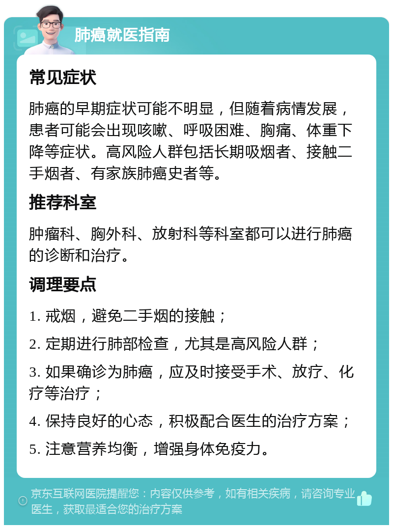 肺癌就医指南 常见症状 肺癌的早期症状可能不明显，但随着病情发展，患者可能会出现咳嗽、呼吸困难、胸痛、体重下降等症状。高风险人群包括长期吸烟者、接触二手烟者、有家族肺癌史者等。 推荐科室 肿瘤科、胸外科、放射科等科室都可以进行肺癌的诊断和治疗。 调理要点 1. 戒烟，避免二手烟的接触； 2. 定期进行肺部检查，尤其是高风险人群； 3. 如果确诊为肺癌，应及时接受手术、放疗、化疗等治疗； 4. 保持良好的心态，积极配合医生的治疗方案； 5. 注意营养均衡，增强身体免疫力。