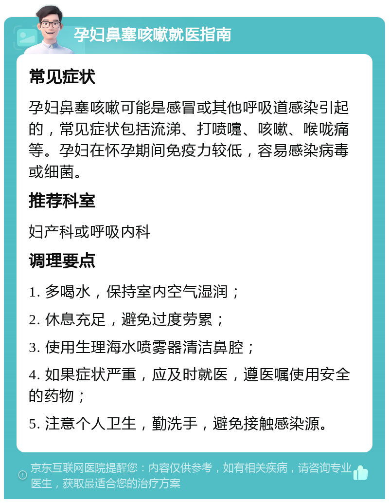 孕妇鼻塞咳嗽就医指南 常见症状 孕妇鼻塞咳嗽可能是感冒或其他呼吸道感染引起的，常见症状包括流涕、打喷嚏、咳嗽、喉咙痛等。孕妇在怀孕期间免疫力较低，容易感染病毒或细菌。 推荐科室 妇产科或呼吸内科 调理要点 1. 多喝水，保持室内空气湿润； 2. 休息充足，避免过度劳累； 3. 使用生理海水喷雾器清洁鼻腔； 4. 如果症状严重，应及时就医，遵医嘱使用安全的药物； 5. 注意个人卫生，勤洗手，避免接触感染源。