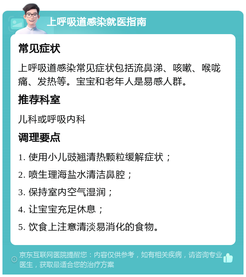 上呼吸道感染就医指南 常见症状 上呼吸道感染常见症状包括流鼻涕、咳嗽、喉咙痛、发热等。宝宝和老年人是易感人群。 推荐科室 儿科或呼吸内科 调理要点 1. 使用小儿豉翘清热颗粒缓解症状； 2. 喷生理海盐水清洁鼻腔； 3. 保持室内空气湿润； 4. 让宝宝充足休息； 5. 饮食上注意清淡易消化的食物。