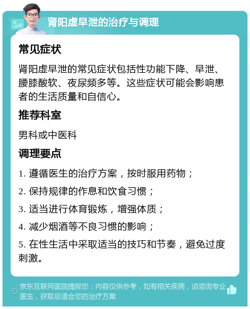 肾阳虚早泄的治疗与调理 常见症状 肾阳虚早泄的常见症状包括性功能下降、早泄、腰膝酸软、夜尿频多等。这些症状可能会影响患者的生活质量和自信心。 推荐科室 男科或中医科 调理要点 1. 遵循医生的治疗方案，按时服用药物； 2. 保持规律的作息和饮食习惯； 3. 适当进行体育锻炼，增强体质； 4. 减少烟酒等不良习惯的影响； 5. 在性生活中采取适当的技巧和节奏，避免过度刺激。