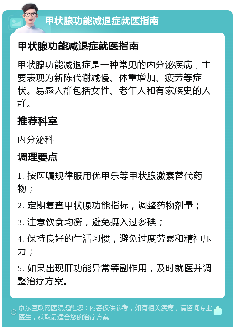 甲状腺功能减退症就医指南 甲状腺功能减退症就医指南 甲状腺功能减退症是一种常见的内分泌疾病，主要表现为新陈代谢减慢、体重增加、疲劳等症状。易感人群包括女性、老年人和有家族史的人群。 推荐科室 内分泌科 调理要点 1. 按医嘱规律服用优甲乐等甲状腺激素替代药物； 2. 定期复查甲状腺功能指标，调整药物剂量； 3. 注意饮食均衡，避免摄入过多碘； 4. 保持良好的生活习惯，避免过度劳累和精神压力； 5. 如果出现肝功能异常等副作用，及时就医并调整治疗方案。