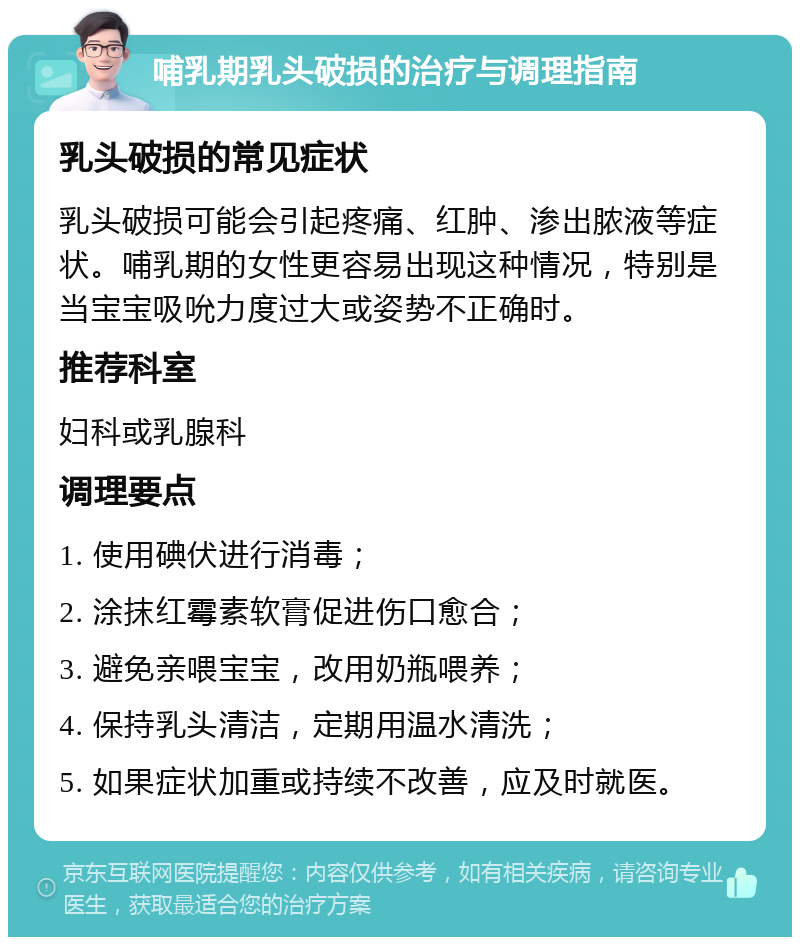 哺乳期乳头破损的治疗与调理指南 乳头破损的常见症状 乳头破损可能会引起疼痛、红肿、渗出脓液等症状。哺乳期的女性更容易出现这种情况，特别是当宝宝吸吮力度过大或姿势不正确时。 推荐科室 妇科或乳腺科 调理要点 1. 使用碘伏进行消毒； 2. 涂抹红霉素软膏促进伤口愈合； 3. 避免亲喂宝宝，改用奶瓶喂养； 4. 保持乳头清洁，定期用温水清洗； 5. 如果症状加重或持续不改善，应及时就医。