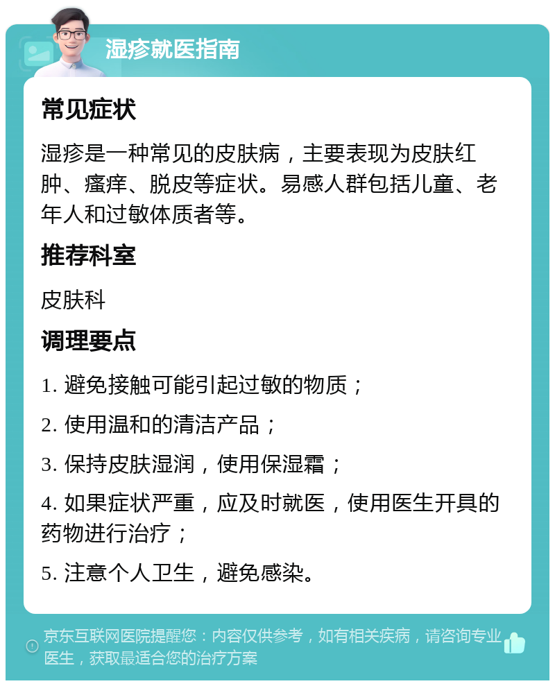 湿疹就医指南 常见症状 湿疹是一种常见的皮肤病，主要表现为皮肤红肿、瘙痒、脱皮等症状。易感人群包括儿童、老年人和过敏体质者等。 推荐科室 皮肤科 调理要点 1. 避免接触可能引起过敏的物质； 2. 使用温和的清洁产品； 3. 保持皮肤湿润，使用保湿霜； 4. 如果症状严重，应及时就医，使用医生开具的药物进行治疗； 5. 注意个人卫生，避免感染。