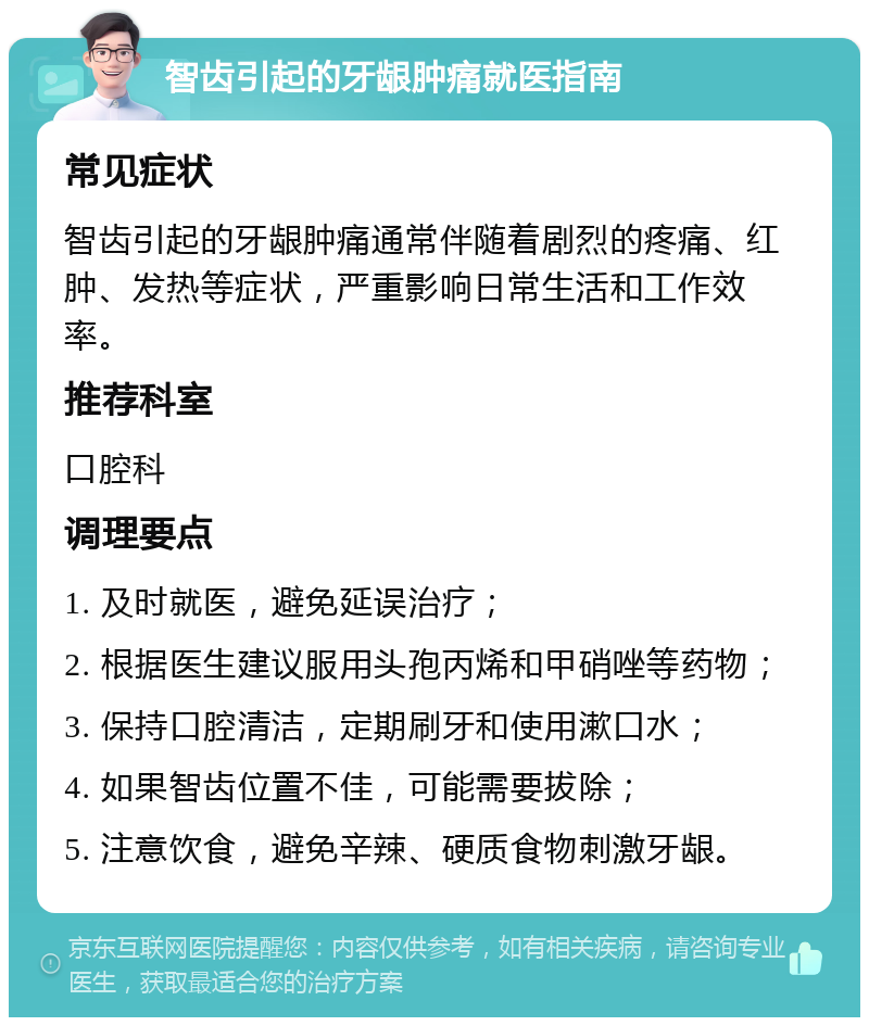 智齿引起的牙龈肿痛就医指南 常见症状 智齿引起的牙龈肿痛通常伴随着剧烈的疼痛、红肿、发热等症状，严重影响日常生活和工作效率。 推荐科室 口腔科 调理要点 1. 及时就医，避免延误治疗； 2. 根据医生建议服用头孢丙烯和甲硝唑等药物； 3. 保持口腔清洁，定期刷牙和使用漱口水； 4. 如果智齿位置不佳，可能需要拔除； 5. 注意饮食，避免辛辣、硬质食物刺激牙龈。