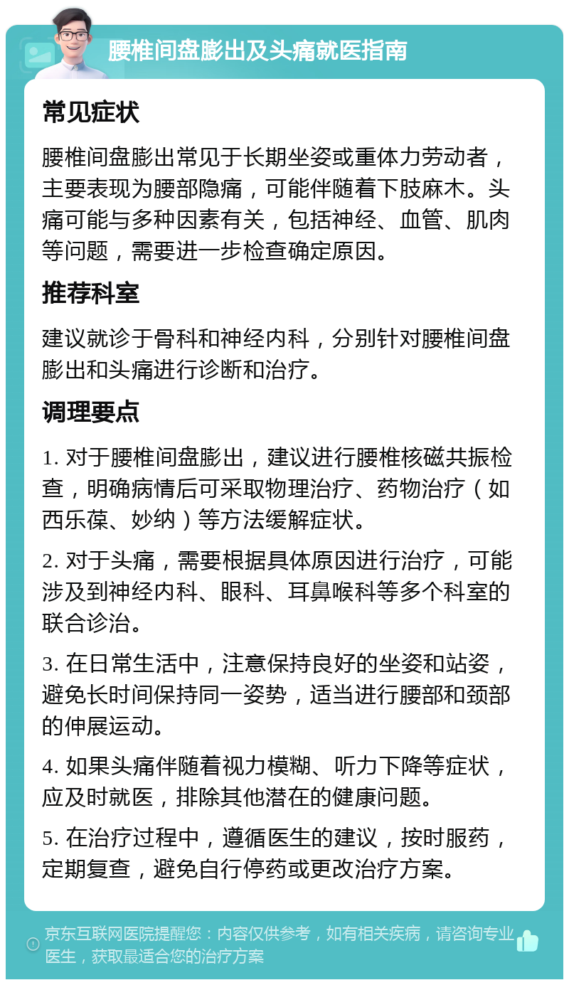 腰椎间盘膨出及头痛就医指南 常见症状 腰椎间盘膨出常见于长期坐姿或重体力劳动者，主要表现为腰部隐痛，可能伴随着下肢麻木。头痛可能与多种因素有关，包括神经、血管、肌肉等问题，需要进一步检查确定原因。 推荐科室 建议就诊于骨科和神经内科，分别针对腰椎间盘膨出和头痛进行诊断和治疗。 调理要点 1. 对于腰椎间盘膨出，建议进行腰椎核磁共振检查，明确病情后可采取物理治疗、药物治疗（如西乐葆、妙纳）等方法缓解症状。 2. 对于头痛，需要根据具体原因进行治疗，可能涉及到神经内科、眼科、耳鼻喉科等多个科室的联合诊治。 3. 在日常生活中，注意保持良好的坐姿和站姿，避免长时间保持同一姿势，适当进行腰部和颈部的伸展运动。 4. 如果头痛伴随着视力模糊、听力下降等症状，应及时就医，排除其他潜在的健康问题。 5. 在治疗过程中，遵循医生的建议，按时服药，定期复查，避免自行停药或更改治疗方案。