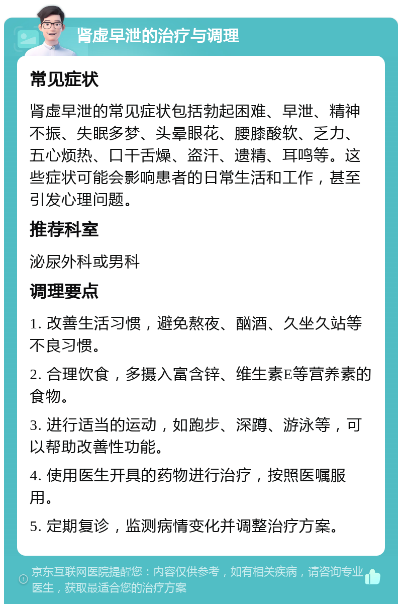 肾虚早泄的治疗与调理 常见症状 肾虚早泄的常见症状包括勃起困难、早泄、精神不振、失眠多梦、头晕眼花、腰膝酸软、乏力、五心烦热、口干舌燥、盗汗、遗精、耳鸣等。这些症状可能会影响患者的日常生活和工作，甚至引发心理问题。 推荐科室 泌尿外科或男科 调理要点 1. 改善生活习惯，避免熬夜、酗酒、久坐久站等不良习惯。 2. 合理饮食，多摄入富含锌、维生素E等营养素的食物。 3. 进行适当的运动，如跑步、深蹲、游泳等，可以帮助改善性功能。 4. 使用医生开具的药物进行治疗，按照医嘱服用。 5. 定期复诊，监测病情变化并调整治疗方案。