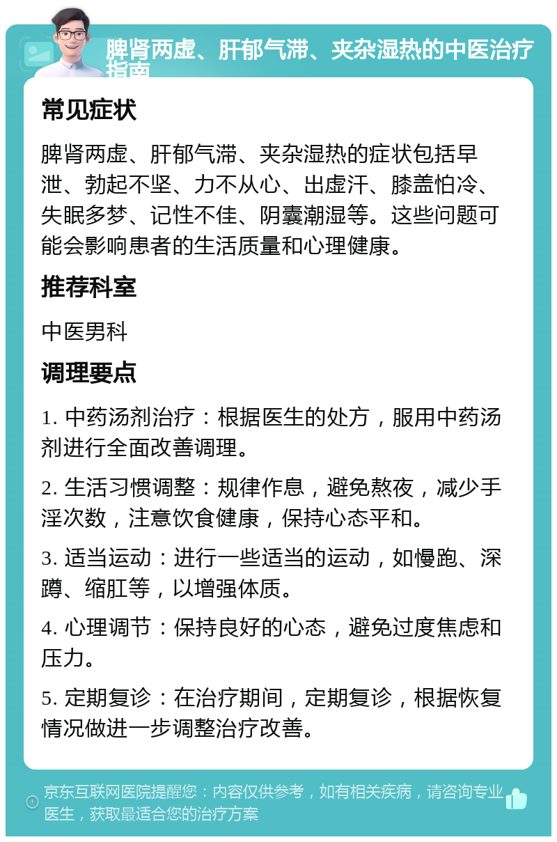 脾肾两虚、肝郁气滞、夹杂湿热的中医治疗指南 常见症状 脾肾两虚、肝郁气滞、夹杂湿热的症状包括早泄、勃起不坚、力不从心、出虚汗、膝盖怕冷、失眠多梦、记性不佳、阴囊潮湿等。这些问题可能会影响患者的生活质量和心理健康。 推荐科室 中医男科 调理要点 1. 中药汤剂治疗：根据医生的处方，服用中药汤剂进行全面改善调理。 2. 生活习惯调整：规律作息，避免熬夜，减少手淫次数，注意饮食健康，保持心态平和。 3. 适当运动：进行一些适当的运动，如慢跑、深蹲、缩肛等，以增强体质。 4. 心理调节：保持良好的心态，避免过度焦虑和压力。 5. 定期复诊：在治疗期间，定期复诊，根据恢复情况做进一步调整治疗改善。