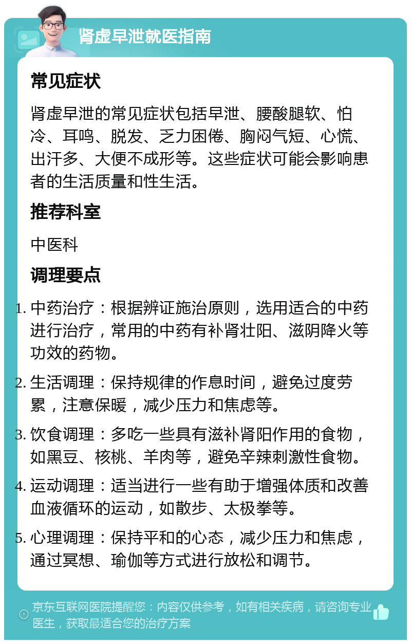 肾虚早泄就医指南 常见症状 肾虚早泄的常见症状包括早泄、腰酸腿软、怕冷、耳鸣、脱发、乏力困倦、胸闷气短、心慌、出汗多、大便不成形等。这些症状可能会影响患者的生活质量和性生活。 推荐科室 中医科 调理要点 中药治疗：根据辨证施治原则，选用适合的中药进行治疗，常用的中药有补肾壮阳、滋阴降火等功效的药物。 生活调理：保持规律的作息时间，避免过度劳累，注意保暖，减少压力和焦虑等。 饮食调理：多吃一些具有滋补肾阳作用的食物，如黑豆、核桃、羊肉等，避免辛辣刺激性食物。 运动调理：适当进行一些有助于增强体质和改善血液循环的运动，如散步、太极拳等。 心理调理：保持平和的心态，减少压力和焦虑，通过冥想、瑜伽等方式进行放松和调节。