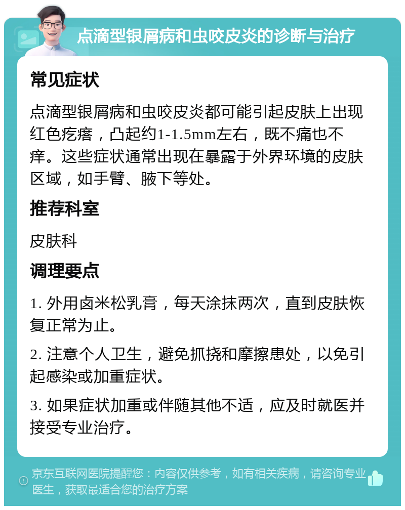 点滴型银屑病和虫咬皮炎的诊断与治疗 常见症状 点滴型银屑病和虫咬皮炎都可能引起皮肤上出现红色疙瘩，凸起约1-1.5mm左右，既不痛也不痒。这些症状通常出现在暴露于外界环境的皮肤区域，如手臂、腋下等处。 推荐科室 皮肤科 调理要点 1. 外用卤米松乳膏，每天涂抹两次，直到皮肤恢复正常为止。 2. 注意个人卫生，避免抓挠和摩擦患处，以免引起感染或加重症状。 3. 如果症状加重或伴随其他不适，应及时就医并接受专业治疗。