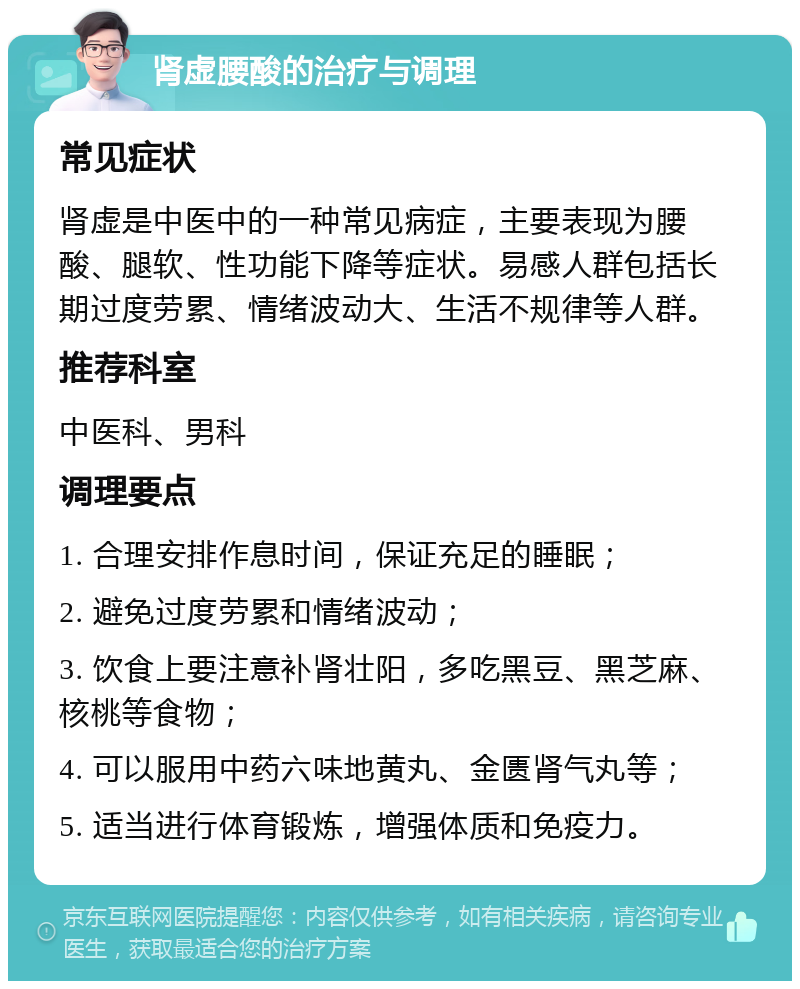 肾虚腰酸的治疗与调理 常见症状 肾虚是中医中的一种常见病症，主要表现为腰酸、腿软、性功能下降等症状。易感人群包括长期过度劳累、情绪波动大、生活不规律等人群。 推荐科室 中医科、男科 调理要点 1. 合理安排作息时间，保证充足的睡眠； 2. 避免过度劳累和情绪波动； 3. 饮食上要注意补肾壮阳，多吃黑豆、黑芝麻、核桃等食物； 4. 可以服用中药六味地黄丸、金匮肾气丸等； 5. 适当进行体育锻炼，增强体质和免疫力。